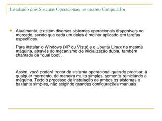 Instalando dois Sistemas Operacionais no mesmo Computador



   Atualmente, existem diversos sistemas operacionais disponíveis no
    mercado, sendo que cada um deles é melhor aplicado em tarefas
    específicas.
    Para instalar o Windows (XP ou Vista) e o Ubuntu Linux na mesma
    máquina, através do mecanismo de inicialização dupla, também
    chamado de “dual boot”.


    Assim, você poderá trocar de sistema operacional quando precisar, à
    qualquer momento, de maneira muito simples, somente reiniciando a
    máquina. Todo o processo de instalação de ambos os sistemas é
    bastante simples, não exigindo grandes configurações manuais.
 