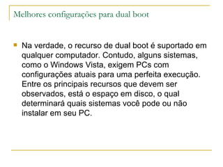 Melhores configurações para dual boot


   Na verdade, o recurso de dual boot é suportado em
    qualquer computador. Contudo, alguns sistemas,
    como o Windows Vista, exigem PCs com
    configurações atuais para uma perfeita execução.
    Entre os principais recursos que devem ser
    observados, está o espaço em disco, o qual
    determinará quais sistemas você pode ou não
    instalar em seu PC.
 