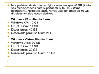    Nos padrões atuais, discos rígidos menores que 40 GB já não
    são recomendados para suportar mais de um sistema
    operacional. No nosso caso, vamos usar um disco de 80 GB,
    divididos em dois casos distintos:
    Windows XP e Ubuntu Linux
   Windows XP : 10 GB
   Ubuntu Linux: 10 GB
   Documentos: 40 GB
   Reservado para uso futuro 20 GB

    Windows Vista e Ubuntu Linux
   Windows Vista: 30 GB
   Ubuntu Linux: 10 GB
   Documentos: 30 GB
   Reservado para uso futuro: 10 GB



 