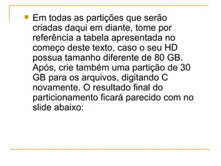    Em todas as partições que serão
    criadas daqui em diante, tome por
    referência a tabela apresentada no
    começo deste texto, caso o seu HD
    possua tamanho diferente de 80 GB.
    Após, crie também uma partição de 30
    GB para os arquivos, digitando C
    novamente. O resultado final do
    particionamento ficará parecido com no
    slide abaixo:
 