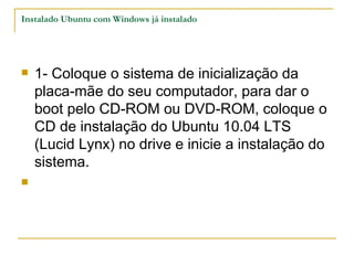 Instalado Ubuntu com Windows já instalado




   1- Coloque o sistema de inicialização da
    placa-mãe do seu computador, para dar o
    boot pelo CD-ROM ou DVD-ROM, coloque o
    CD de instalação do Ubuntu 10.04 LTS
    (Lucid Lynx) no drive e inicie a instalação do
    sistema.

 