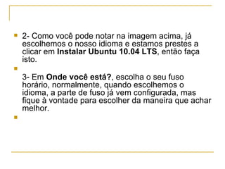    2- Como você pode notar na imagem acima, já
    escolhemos o nosso idioma e estamos prestes a
    clicar em Instalar Ubuntu 10.04 LTS, então faça
    isto.

    3- Em Onde você está?, escolha o seu fuso
    horário, normalmente, quando escolhemos o
    idioma, a parte de fuso já vem configurada, mas
    fique à vontade para escolher da maneira que achar
    melhor.

 