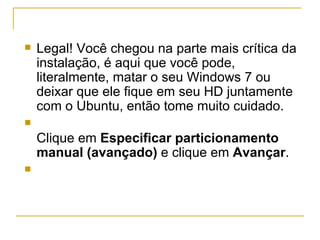    Legal! Você chegou na parte mais crítica da
    instalação, é aqui que você pode,
    literalmente, matar o seu Windows 7 ou
    deixar que ele fique em seu HD juntamente
    com o Ubuntu, então tome muito cuidado.

    Clique em Especificar particionamento
    manual (avançado) e clique em Avançar.

 