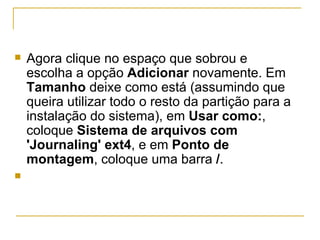    Agora clique no espaço que sobrou e
    escolha a opção Adicionar novamente. Em
    Tamanho deixe como está (assumindo que
    queira utilizar todo o resto da partição para a
    instalação do sistema), em Usar como:,
    coloque Sistema de arquivos com
    'Journaling' ext4, e em Ponto de
    montagem, coloque uma barra /.

 