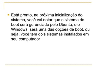    Está pronto, na próxima inicialização do
    sistema, você vai notar que o sistema de
    boot será gerenciado pelo Ubuntu, e o
    Windows será uma das opções de boot, ou
    seja, você tem dois sistemas instalados em
    seu computador
 