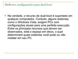 Melhores configurações para dual boot Na verdade, o recurso de dual boot é suportado em qualquer computador. Contudo, alguns sistemas, como o Windows Vista, exigem PCs com configurações atuais para uma perfeita execução.  Entre os principais recursos que devem ser observados, está o espaço em disco, o qual determinará quais sistemas você pode ou não instalar em seu PC. 
