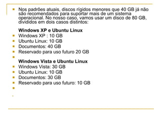 Nos padrões atuais, discos rígidos menores que 40 GB já não são recomendados para suportar mais de um sistema operacional. No nosso caso, vamos usar um disco de 80 GB, divididos em dois casos distintos: Windows XP e Ubuntu Linux Windows XP : 10 GB  Ubuntu Linux: 10 GB  Documentos: 40 GB  Reservado para uso futuro 20 GB  Windows Vista e Ubuntu Linux  Windows Vista: 30 GB  Ubuntu Linux: 10 GB  Documentos: 30 GB  Reservado para uso futuro: 10 GB  