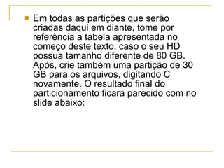 Em todas as partições que serão criadas daqui em diante, tome por referência a tabela apresentada no começo deste texto, caso o seu HD possua tamanho diferente de 80 GB. Após, crie também uma partição de 30 GB para os arquivos, digitando C novamente. O resultado final do particionamento ficará parecido com no slide abaixo: 