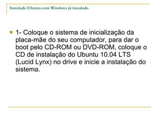 Instalado Ubuntu com Windows já instalado 1- Coloque o sistema de inicialização da placa-mãe do seu computador, para dar o boot pelo CD-ROM ou DVD-ROM, coloque o CD de instalação do Ubuntu 10.04 LTS (Lucid Lynx) no drive e inicie a instalação do sistema. 