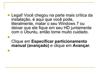 Legal! Você chegou na parte mais crítica da instalação, é aqui que você pode, literalmente, matar o seu Windows 7 ou deixar que ele fique em seu HD juntamente com o Ubuntu, então tome muito cuidado. Clique em  Especificar particionamento manual (avançado)  e clique em  Avançar . 