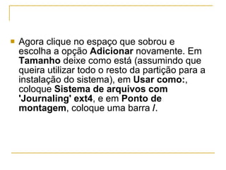 Agora clique no espaço que sobrou e escolha a opção  Adicionar  novamente. Em  Tamanho  deixe como está (assumindo que queira utilizar todo o resto da partição para a instalação do sistema), em  Usar como: , coloque  Sistema de arquivos com 'Journaling' ext4 , e em  Ponto de montagem , coloque uma barra  / . 