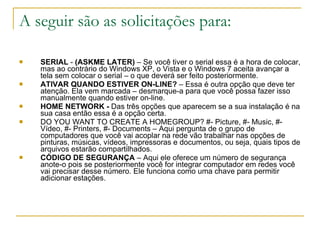 A seguir são as solicitações para:  SERIAL  -  (ASKME LATER)  – Se você tiver o serial essa é a hora de colocar, mas ao contrário do Windows XP, o Vista e o Windows 7 aceita avançar a tela sem colocar o serial – o que deverá ser feito posteriormente.  ATIVAR QUANDO ESTIVER ON-LINE?  – Essa é outra opção que deve ter atenção. Ela vem marcada – desmarque-a para que você possa fazer isso manualmente quando estiver on-line.  HOME NETWORK -  Das três opções que aparecem se a sua instalação é na sua casa então essa é a opção certa.  DO YOU WANT TO CREATE A HOMEGROUP? #- Picture, #- Music, #-Vídeo, #- Printers, #- Documents – Aqui pergunta de o grupo de computadores que você vai acoplar na rede vão trabalhar nas opções de pinturas, músicas, vídeos, impressoras e documentos, ou seja, quais tipos de arquivos estarão compartilhados.  CÓDIGO DE SEGURANÇA  – Aqui ele oferece um número de segurança anote-o pois se posteriormente você for integrar computador em redes você vai precisar desse número. Ele funciona como uma chave para permitir adicionar estações. 