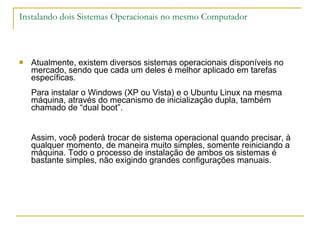 Instalando dois Sistemas Operacionais no mesmo Computador Atualmente, existem diversos sistemas operacionais disponíveis no mercado, sendo que cada um deles é melhor aplicado em tarefas específicas. Para instalar o Windows (XP ou Vista) e o Ubuntu Linux na mesma máquina, através do mecanismo de inicialização dupla, também chamado de “dual boot”. Assim, você poderá trocar de sistema operacional quando precisar, à qualquer momento, de maneira muito simples, somente reiniciando a máquina. Todo o processo de instalação de ambos os sistemas é bastante simples, não exigindo grandes configurações manuais. 