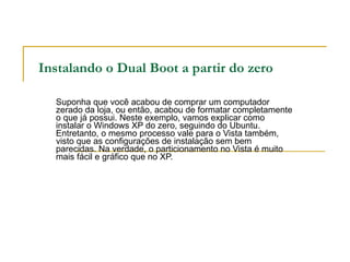 Instalando o Dual Boot a partir do zero Suponha que você acabou de comprar um computador zerado da loja, ou então, acabou de formatar completamente o que já possui. Neste exemplo, vamos explicar como instalar o Windows XP do zero, seguindo do Ubuntu. Entretanto, o mesmo processo vale para o Vista também, visto que as configurações de instalação sem bem parecidas. Na verdade, o particionamento no Vista é muito mais fácil e gráfico que no XP. 