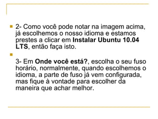 2- Como você pode notar na imagem acima, já escolhemos o nosso idioma e estamos prestes a clicar em  Instalar Ubuntu 10.04 LTS , então faça isto. 3- Em  Onde você está? , escolha o seu fuso horário, normalmente, quando escolhemos o idioma, a parte de fuso já vem configurada, mas fique à vontade para escolher da maneira que achar melhor. 