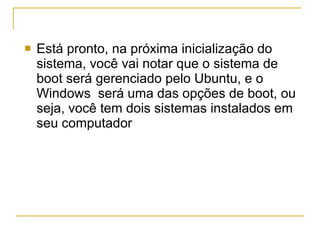 Está pronto, na próxima inicialização do sistema, você vai notar que o sistema de boot será gerenciado pelo Ubuntu, e o Windows  será uma das opções de boot, ou seja, você tem dois sistemas instalados em seu computador  
