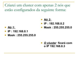 Criarei um cluster com apenas 2 nós que estão configurados da seguinte forma:  Nó 1:   IP : 192.168.0.1   Mask : 255.255.255.0 Nó 2:   IP : 192.168.0.2   Mask : 255.255.255.0 O cluster   ficará com o IP 192.168.0.3   