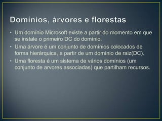• Um domínio Microsoft existe a partir do momento em que
  se instale o primeiro DC do domínio.
• Uma árvore é um conjunto de domínios colocados de
  forma hierárquica, a partir de um domínio de raiz(DC).
• Uma floresta é um sistema de vários domínios (um
  conjunto de arvores associadas) que partilham recursos.
 