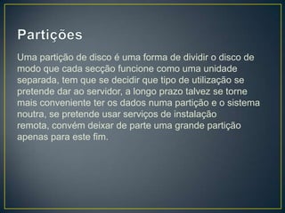 Uma partição de disco é uma forma de dividir o disco de
modo que cada secção funcione como uma unidade
separada, tem que se decidir que tipo de utilização se
pretende dar ao servidor, a longo prazo talvez se torne
mais conveniente ter os dados numa partição e o sistema
noutra, se pretende usar serviços de instalação
remota, convém deixar de parte uma grande partição
apenas para este fim.
 
