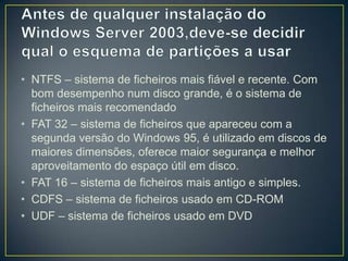 • NTFS – sistema de ficheiros mais fiável e recente. Com
  bom desempenho num disco grande, é o sistema de
  ficheiros mais recomendado
• FAT 32 – sistema de ficheiros que apareceu com a
  segunda versão do Windows 95, é utilizado em discos de
  maiores dimensões, oferece maior segurança e melhor
  aproveitamento do espaço útil em disco.
• FAT 16 – sistema de ficheiros mais antigo e simples.
• CDFS – sistema de ficheiros usado em CD-ROM
• UDF – sistema de ficheiros usado em DVD
 