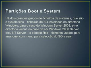 Há dois grandes grupos de ficheiros de sistemas, que são
o system files – ficheiros de SO instalados no directório
windows, para o caso do Windows Server 2003, e no
directório winnt, no caso de ser Windows 2000 Server
e/ou NT Server – e o boost files – ficheiros usados para
arranque, com menu para selecção do SO a usar.
 