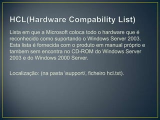 Lista em que a Microsoft coloca todo o hardware que é
reconhecido como suportando o Windows Server 2003.
Esta lista é fornecida com o produto em manual próprio e
tambem sem encontra no CD-ROM do Windows Server
2003 e do Windows 2000 Server.

Localização: (na pasta support/, ficheiro hcl.txt).
 