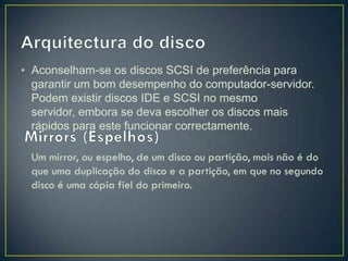 • Aconselham-se os discos SCSI de preferência para
  garantir um bom desempenho do computador-servidor.
  Podem existir discos IDE e SCSI no mesmo
  servidor, embora se deva escolher os discos mais
  rápidos para este funcionar correctamente.
 