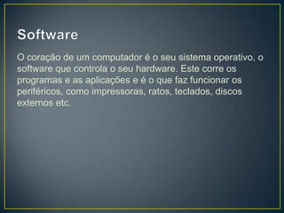O coração de um computador é o seu sistema operativo, o
software que controla o seu hardware. Este corre os
programas e as aplicações e é o que faz funcionar os
periféricos, como impressoras, ratos, teclados, discos
externos etc.
 