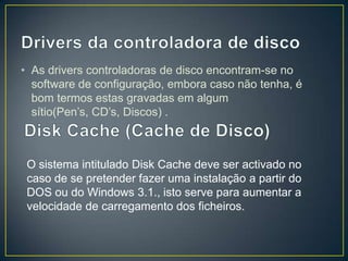 • As drivers controladoras de disco encontram-se no
  software de configuração, embora caso não tenha, é
  bom termos estas gravadas em algum
  sítio(Pen’s, CD’s, Discos) .



 O sistema intitulado Disk Cache deve ser activado no
 caso de se pretender fazer uma instalação a partir do
 DOS ou do Windows 3.1., isto serve para aumentar a
 velocidade de carregamento dos ficheiros.
 