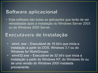 • Este software são todas as aplicações que terão de ser
  reinstaladas após a instalação do Windows Server 2003
  ou do Windows 2000 Server.




•  winnt. exe – Executável de 16 bit’s que inicia a
  instalação a partir do DOS, Windows 3.1 ou do
  Windows for WorkGroups;
• winnt32.exe – Executável de 32 bit’s que inicia a
  instalação a partir do Windows NT, do Windows 9x ou
  de uma versão do Windows 2000 instalada
  previamente.
 