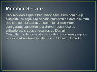 São servidores que estão associados a um domínio já
existente, ou seja, são apenas membros do domínio, mas
não são controladores de domínio. Um servidor
configurado como Member Server reconhece os
utilizadores, grupos e recursos do Domain
Controller, podendo ainda disponibilizar os seus próprios
recursos utilizadores existentes no Domain Controller.
 