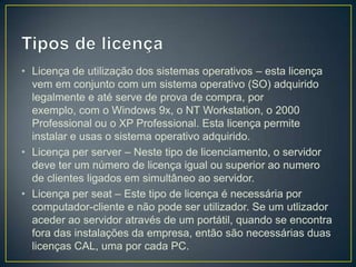 • Licença de utilização dos sistemas operativos – esta licença
  vem em conjunto com um sistema operativo (SO) adquirido
  legalmente e até serve de prova de compra, por
  exemplo, com o Windows 9x, o NT Workstation, o 2000
  Professional ou o XP Professional. Esta licença permite
  instalar e usas o sistema operativo adquirido.
• Licença per server – Neste tipo de licenciamento, o servidor
  deve ter um número de licença igual ou superior ao numero
  de clientes ligados em simultâneo ao servidor.
• Licença per seat – Este tipo de licença é necessária por
  computador-cliente e não pode ser utilizador. Se um utlizador
  aceder ao servidor através de um portátil, quando se encontra
  fora das instalações da empresa, então são necessárias duas
  licenças CAL, uma por cada PC.
 