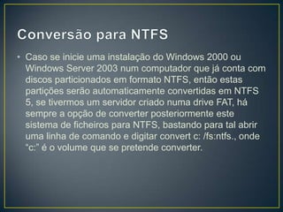 • Caso se inicie uma instalação do Windows 2000 ou
  Windows Server 2003 num computador que já conta com
  discos particionados em formato NTFS, então estas
  partições serão automaticamente convertidas em NTFS
  5, se tivermos um servidor criado numa drive FAT, há
  sempre a opção de converter posteriormente este
  sistema de ficheiros para NTFS, bastando para tal abrir
  uma linha de comando e digitar convert c: /fs:ntfs., onde
  “c:” é o volume que se pretende converter.
 
