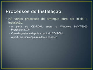 • Há vários processos de arranque para dar inicio a
  instalação:
  • A partir do CD-ROM, sobre o Windows          9x/NT/2000
    Professional/XP;
  • Com disquetes e depois a partir do CD-ROM;
  • A partir de uma cópia residente no disco.
 