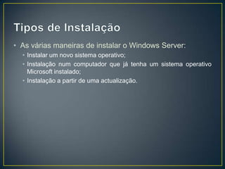 • As várias maneiras de instalar o Windows Server:
  • Instalar um novo sistema operativo;
  • Instalação num computador que já tenha um sistema operativo
    Microsoft instalado;
  • Instalação a partir de uma actualização.
 
