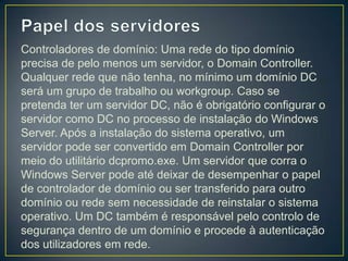 Controladores de domínio: Uma rede do tipo domínio
precisa de pelo menos um servidor, o Domain Controller.
Qualquer rede que não tenha, no mínimo um domínio DC
será um grupo de trabalho ou workgroup. Caso se
pretenda ter um servidor DC, não é obrigatório configurar o
servidor como DC no processo de instalação do Windows
Server. Após a instalação do sistema operativo, um
servidor pode ser convertido em Domain Controller por
meio do utilitário dcpromo.exe. Um servidor que corra o
Windows Server pode até deixar de desempenhar o papel
de controlador de domínio ou ser transferido para outro
domínio ou rede sem necessidade de reinstalar o sistema
operativo. Um DC também é responsável pelo controlo de
segurança dentro de um domínio e procede à autenticação
dos utilizadores em rede.
 