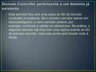 • Este servidor fica com uma cópia do AD do Domain
  Controller já existente. Se o primeiro servidor estiver em
  baixo(desligado), o novo servidor poderá, por
  exemplo, continuar a validar os utilizadores. Na prática, o
  segundo servidor não fica com uma réplica exacta do AD
  do primeiro servidor, mas este ponto será focado mais à
  frente.
 
