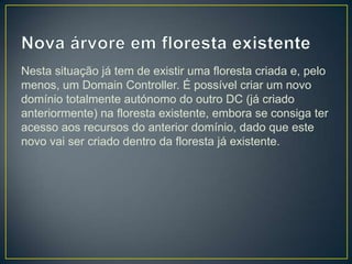 Nesta situação já tem de existir uma floresta criada e, pelo
menos, um Domain Controller. É possível criar um novo
domínio totalmente autónomo do outro DC (já criado
anteriormente) na floresta existente, embora se consiga ter
acesso aos recursos do anterior domínio, dado que este
novo vai ser criado dentro da floresta já existente.
 