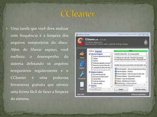  Uma tarefa que você deve realizar
com frequência é a limpeza dos
arquivos temporários do disco.
Além de liberar espaço, você
melhora o desempenho do
sistema deletando os arquivos
temporários regularmente e o
CCleaner é uma poderosa
ferramenta gratuita que oferece
uma forma fácil de fazer a limpeza
do sistema.
 