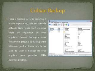 Fazer o backup de seus arquivos é
muito importante, pois em caso de
falha do disco rígido, você terá uma
cópia de segurança de seus
arquivos. Cobian Backup é uma
ferramenta gratuita de backup para
Windows que lhe oferece uma forma
fácil de fazer o backup de seus
arquivos para pendrive, HDs
externos e outros.
 