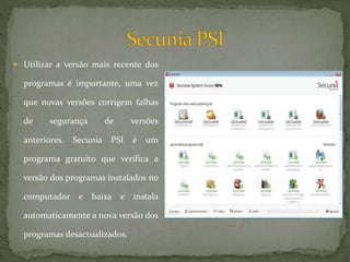  Utilizar a versão mais recente dos
programas é importante, uma vez
que novas versões corrigem falhas
de segurança de versões
anteriores. Secunia PSI é um
programa gratuito que verifica a
versão dos programas instalados no
computador e baixa e instala
automaticamente a nova versão dos
programas desactualizados.
 