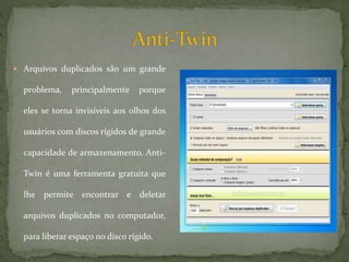  Arquivos duplicados são um grande
problema, principalmente porque
eles se torna invisíveis aos olhos dos
usuários com discos rígidos de grande
capacidade de armazenamento. Anti-
Twin é uma ferramenta gratuita que
lhe permite encontrar e deletar
arquivos duplicados no computador,
para liberar espaço no disco rígido.
 