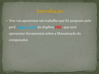  Vou-vos apresentar um trabalho que foi proposto pelo
prof. Jorge Louro da displina IMC, que será
apresentar ferramentas sobre a Manutenção do
computador.
 