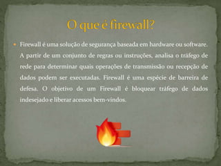  Firewall é uma solução de segurança baseada em hardware ou software.
A partir de um conjunto de regras ou instruções, analisa o tráfego de
rede para determinar quais operações de transmissão ou recepção de
dados podem ser executadas. Firewall é uma espécie de barreira de
defesa. O objetivo de um Firewall é bloquear tráfego de dados
indesejado e liberar acessos bem-vindos.
 