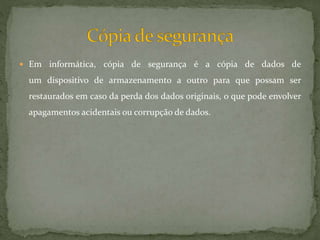  Em informática, cópia de segurança é a cópia de dados de
um dispositivo de armazenamento a outro para que possam ser
restaurados em caso da perda dos dados originais, o que pode envolver
apagamentos acidentais ou corrupção de dados.
 