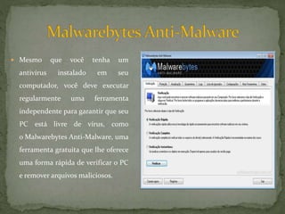  Mesmo que você tenha um
antivírus instalado em seu
computador, você deve executar
regularmente uma ferramenta
independente para garantir que seu
PC está livre de vírus, como
o Malwarebytes Anti-Malware, uma
ferramenta gratuita que lhe oferece
uma forma rápida de verificar o PC
e remover arquivos maliciosos.
 