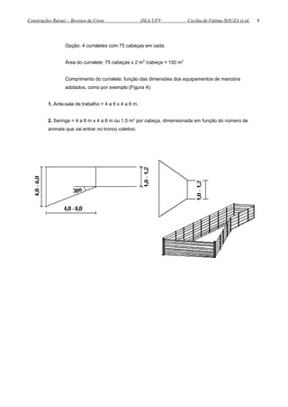 Construções Rurais – Bovinos de Corte DEA-UFV Cecília de Fátima SOUZA et al.
Opção: 4 curraletes com 75 cabeças em cada.
Área do curralete: 75 cabeças x 2 m2
/cabeça = 150 m2
Comprimento do curralete: função das dimensões dos equipamentos de manobra
adotados, como por exemplo (Figura 4):
1. Ante-sala de trabalho = 4 a 6 x 4 a 6 m.
2. Seringa = 4 a 6 m x 4 a 6 m ou 1,5 m2
por cabeça, dimensionada em função do número de
animais que vai entrar no tronco coletivo.
8
 