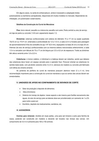 Construções Rurais – Bovinos de Corte DEA-UFV Cecília de Fátima SOUZA et al.
Em alguns casos, na saída do embarcadouro, ainda é necessário a adaptação bretes
pulverizadores ou banheiros carrapaticidas, disponíveis em muitos modelos no mercado. Dependendo da
infestação, um pulverizador costal resolve..
Detalhes da Construção do Curral de Manobras
Piso: terra natural, cascalho ou mistura de cascalho com areia. Parte central ou eixo de serviço
em laje de pedra ou concreto 1:4:8 com capeamento áspero 1:3.
Divisórias: externas confeccionadas com esteios de diâmetro 15 a 17 cm ou seção quadrada
15x15 cm ou 17x17 cm, enterrados a profundidade de 1,0 a 1,5 m, a cada 2,0 m e furados para passagem
de aproximadamente 8 fios de cordoalha de aço 1/4" (6,4 mm), espaçados na base 20 cm a no topo 35 cm.
Internas (do eixo de serviço) confeccionadas com os mesmos esteios mencionados anteriormente, a cada
1,5 m e cercados com tábuas de 15 a 17 cm de largura por 3,5 a 4,0 cm de espessura. Todas as divisórias
têm altura variando entre 1,8 a 2,0 m.
Coberturas: o tronco coletivo, o individual e a balança devem ser cobertos, sendo que debaixo
das coberturas deve haver um espaço cercado para o operador ficar. Procurar orientar as coberturas no
sentido leste-oeste, com pé-direito variando entre 3 e 4 m, estrutura de madeira ou concreto pré-fabricado
com telhas de cimento amianto.
As porteiras da periferia do curral de manobras possuem abertura maior (3 a 4 m). Uma
recomendação importante para a construção do curral de manobras a que os cantos das cercas devem ser
arredondados.
V. UNIDADES DE APOIO NO CONFINAMENTO DE BOVINOS DE CORTE
• Setor de produção a deposito de alimentos;
• Silos (trincheira);
• Sistema de manejo de dejetos: nesse aspecto a ate mesmo para facilitar escoamento das
águas, do eixo de serviço para as laterais deve ser providenciado um caimento de 1 a 2%
para norte a para sul.
• Escritório, depósito de medicamentos, sanitários, etc.
VI. ACESSÓRIOS
Cochos para minerais: dividido em duas partes, uma para sal mineral a outra para farinha de
ossos, podendo ser construído em madeira a devendo ser locados nas divisas das cercas. Um
comprimento de 4,0 m é suficiente para 100 a 150 animais.
10
 