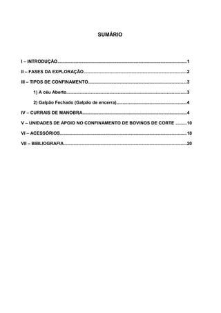 SUMÁRIO
I – INTRODUÇÃO.........................................................................................................1
II – FASES DA EXPLORAÇÃO....................................................................................2
III – TIPOS DE CONFINAMENTO................................................................................3
1) A céu Aberto..................................................................................................3
2) Galpão Fechado (Galpão de encerra).........................................................4
IV – CURRAIS DE MANOBRA.....................................................................................4
V – UNIDADES DE APOIO NO CONFINAMENTO DE BOVINOS DE CORTE .........10
VI – ACESSÓRIOS.......................................................................................................10
VII – BIBLIOGRAFIA....................................................................................................20
 