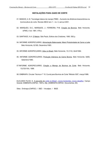 Construções Rurais – Bovinos de Corte DEA-UFV Cecília de Fátima SOUZA et al.
INSTALAÇÕES PARA GADO DE CORTE
01. MANCIO, A. B. Tecnologia básica de manejo (TBM) – Aumento da eficiência bioeconômica na
bovinocultura de corte. Revista ABCZ ano 1 – no. 4, set-out 2001.
02. MARQUES, D.C.; MARQUES, J.; FERREIRA, P.M. Criação de Bovinos. Belo Horizonte,
UFMG, 4 ed. 1981, 479 p.
03. SANTIAGO, A.A. O Nelore. São Paulo, Editora dos Criadores, 1983. 583 p.
04. INFORME AGROPECUÁRIO, Alimentação Balanceada: Maior Produtividade de Carne a Leite
Belo Horizonte, 9(108). Dezembro/1983.
05. INFORME AGROPECUÁRIO, Zebu no Brash. Belo Horizonte, 10 (112). Abril/1984.
06. INFORME AGROPECUÁRIO, Produção Intensiva da Carne Bovina. Belo Horizonte, 6(69).
Setembro/1980.
07.INFORME AGROPECUÁRIO, Criação a Manejo de Bovinos de Corte. Belo Horizonte,
13(153/154). 1988.
08. EMBRAPA. Circular Técnica n°' 10. Curral para Bovinos de Corte "Módulo 500", março/1986.
EUCLIDES FILHO, K. A pecuária de corte no Brasil : novos horizontes, novos desafios. Campo
Grande: EMBRAPA-CNPGC, 1997a. 28p. (EMBRAPA-CNPGC. Documentos, 69).
Sites: Embrapa (CNPGC) / SBZ / Anualpec / IBGE
20
 